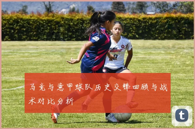 马竞与意甲球队历史交锋回顾与战术对比分析