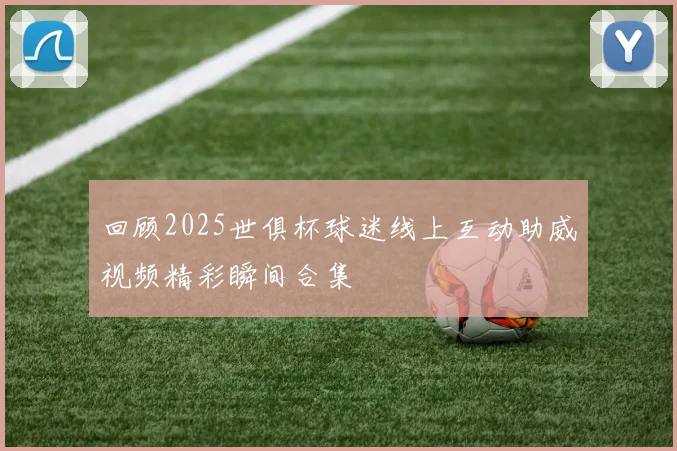 回顾2025世俱杯球迷线上互动助威视频精彩瞬间合集