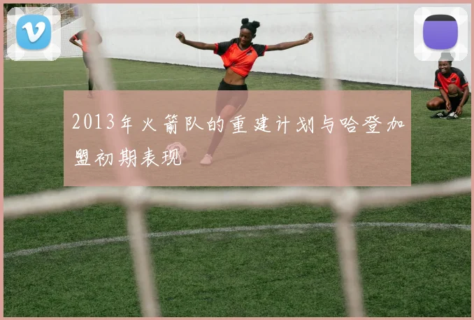 2013年火箭队的重建计划与哈登加盟初期表现
