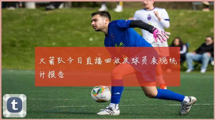 火箭队今日直播回放及球员表现统计报告