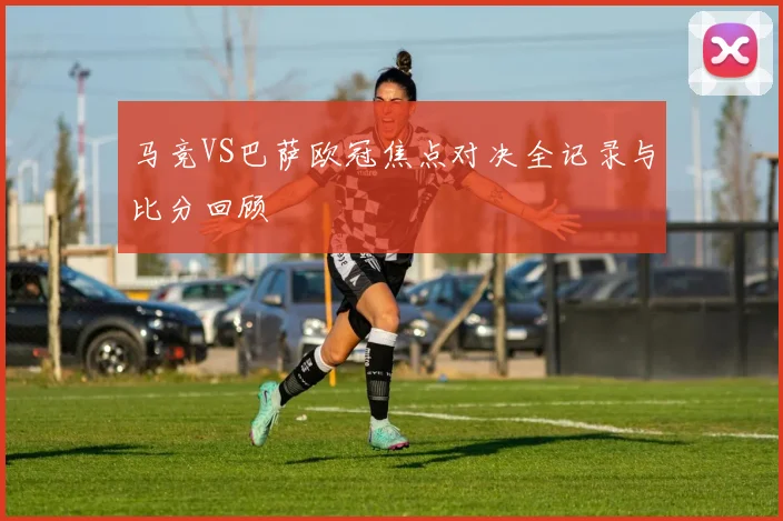 马竞VS巴萨欧冠焦点对决全记录与比分回顾