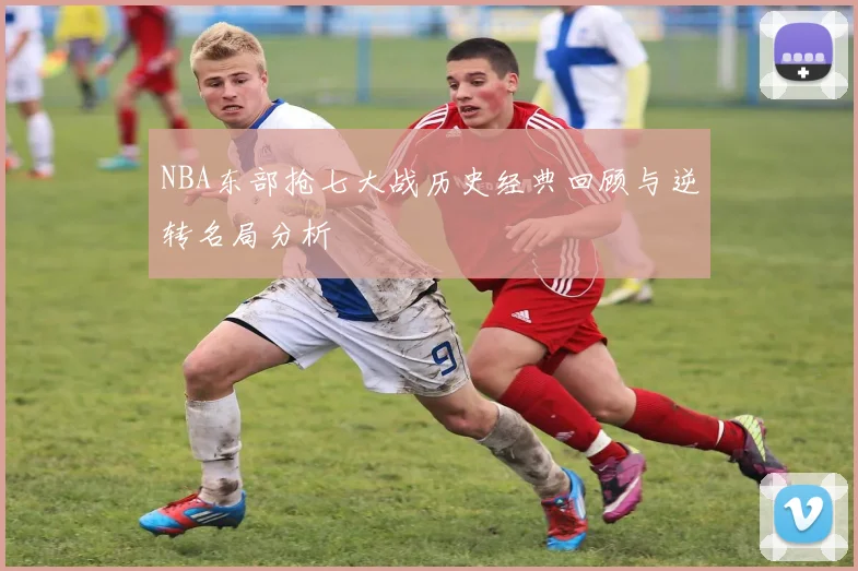 NBA东部抢七大战历史经典回顾与逆转名局分析
